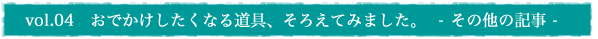 vol.04　おでかけしたくなる道具、そろえてみました。  - その他の記事 -