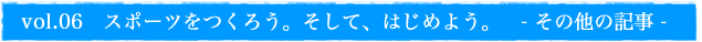 vol.06 スポーツをつくろう。そして、はじめよう。 - その他の記事