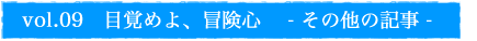 vol.09　目覚めよ、冒険心　- その他の記事 -